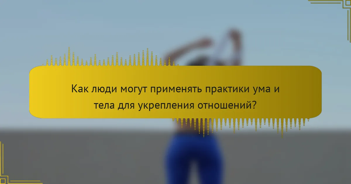 Как люди могут применять практики ума и тела для укрепления отношений?