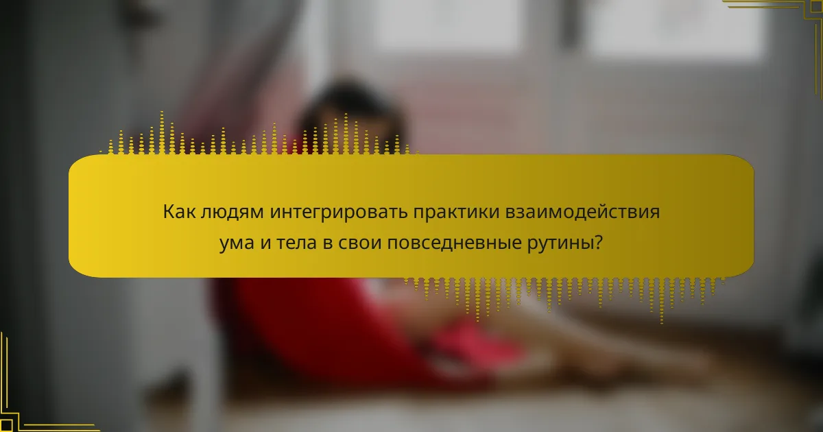 Как людям интегрировать практики взаимодействия ума и тела в свои повседневные рутины?