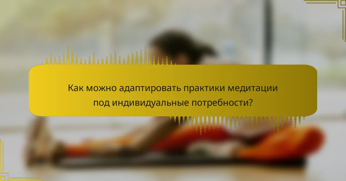 Как можно адаптировать практики медитации под индивидуальные потребности?