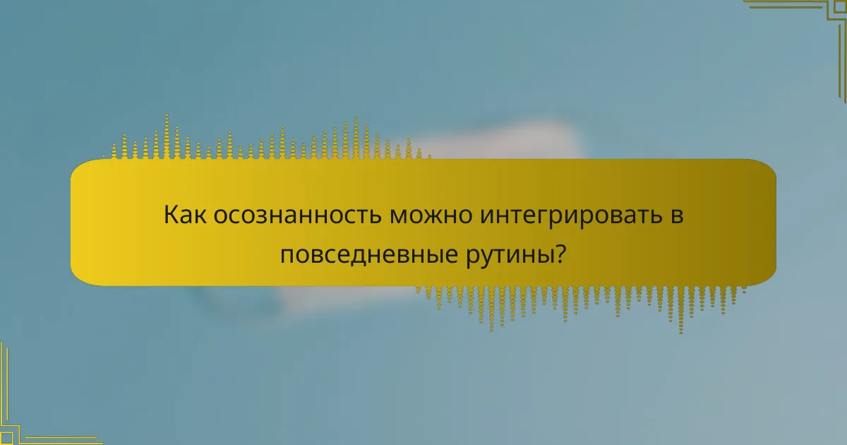 Как осознанность можно интегрировать в повседневные рутины?