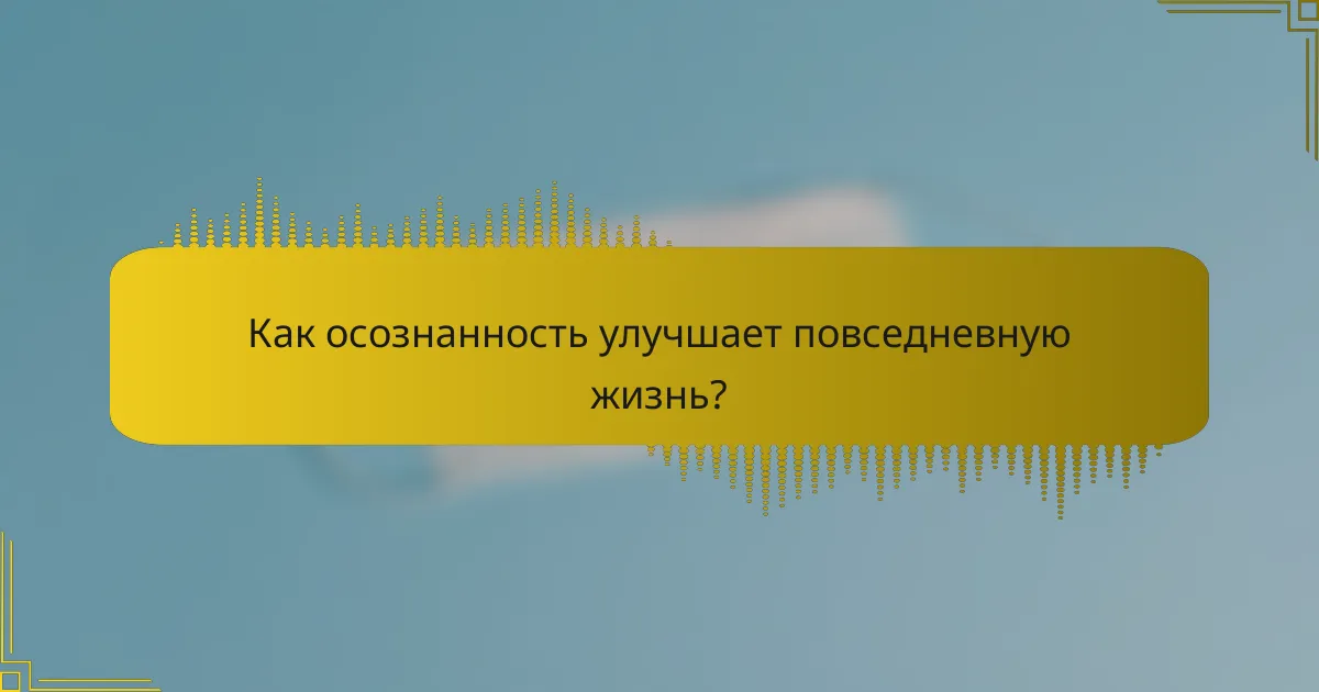 Как осознанность улучшает повседневную жизнь?