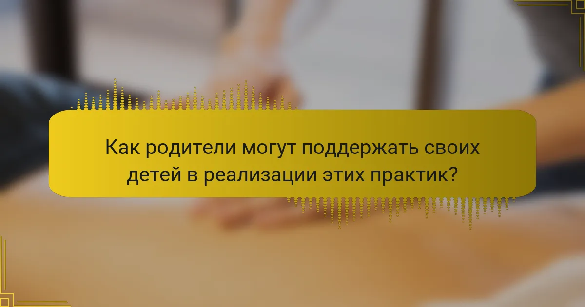 Как родители могут поддержать своих детей в реализации этих практик?