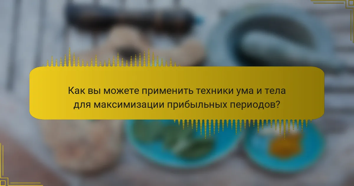 Как вы можете применить техники ума и тела для максимизации прибыльных периодов?