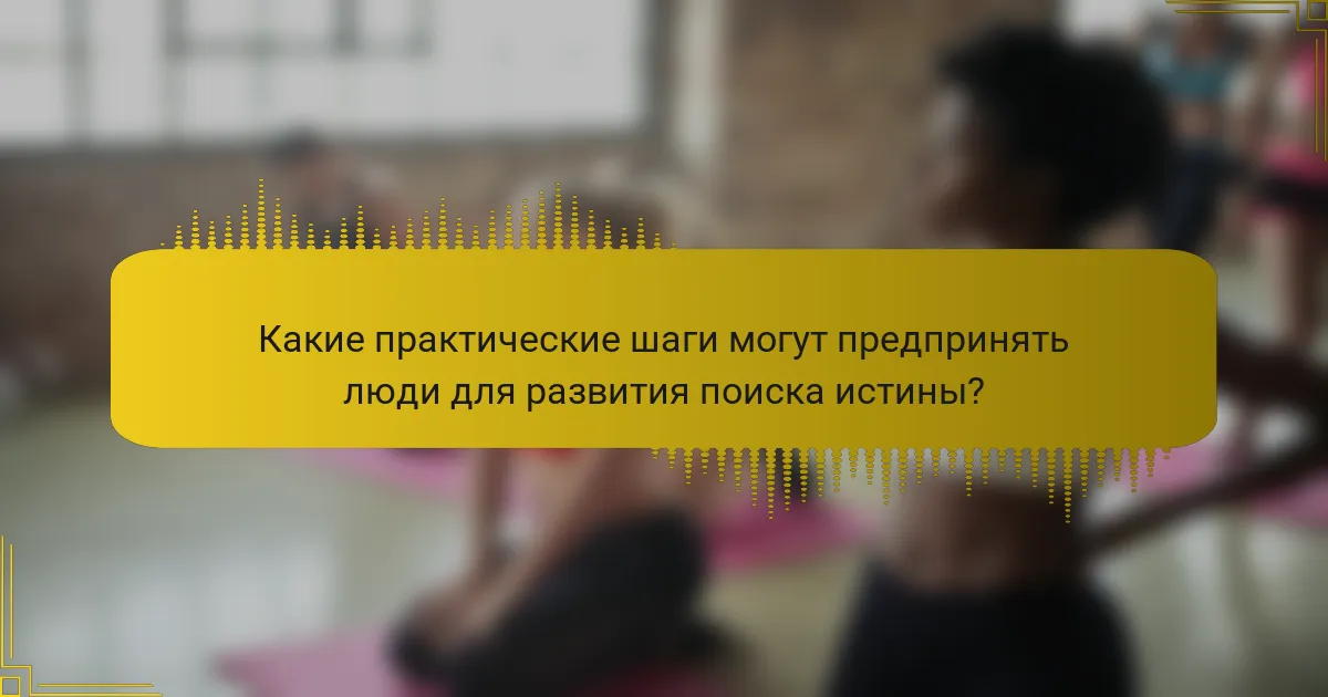 Какие практические шаги могут предпринять люди для развития поиска истины?