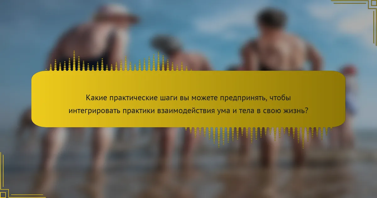 Какие практические шаги вы можете предпринять, чтобы интегрировать практики взаимодействия ума и тела в свою жизнь?