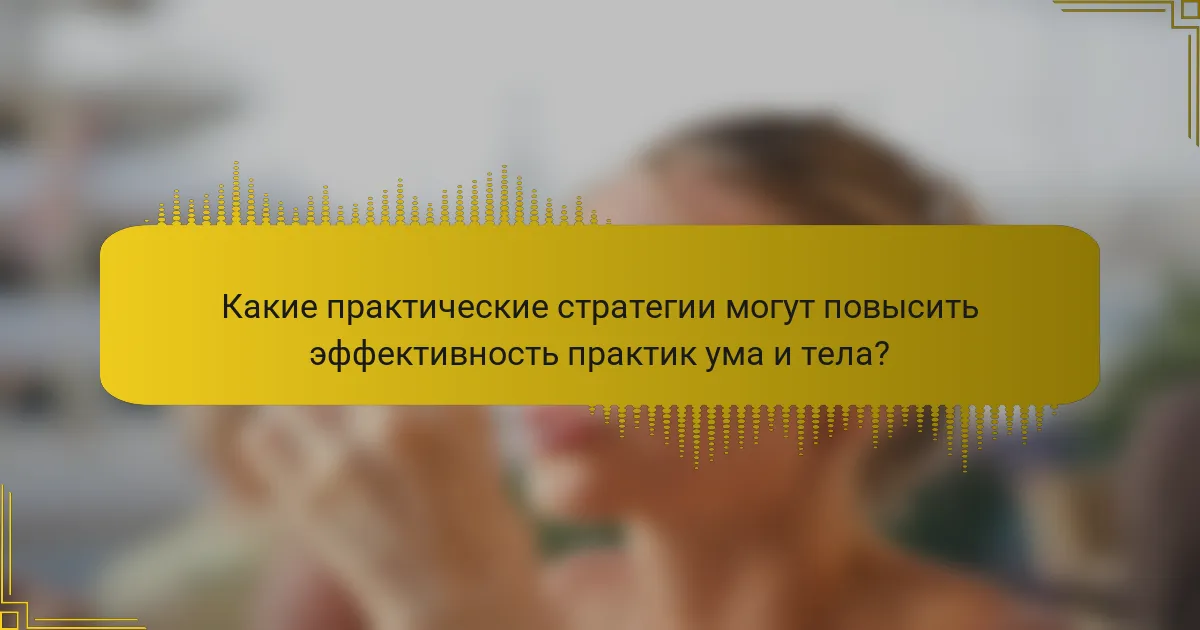 Какие практические стратегии могут повысить эффективность практик ума и тела?