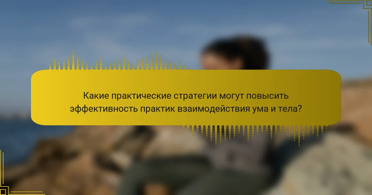 Какие практические стратегии могут повысить эффективность практик взаимодействия ума и тела?