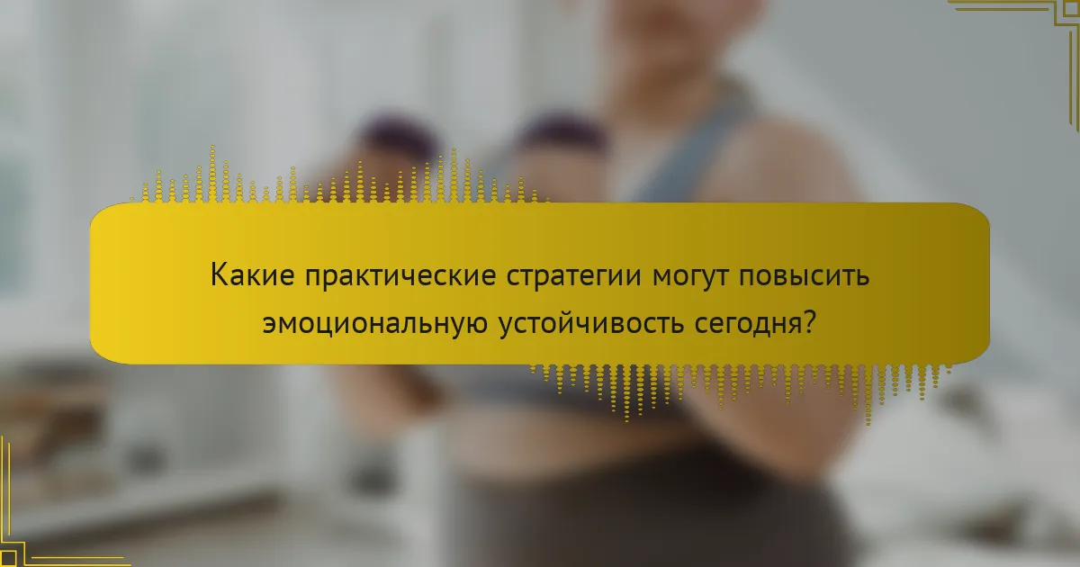 Какие практические стратегии могут повысить эмоциональную устойчивость сегодня?
