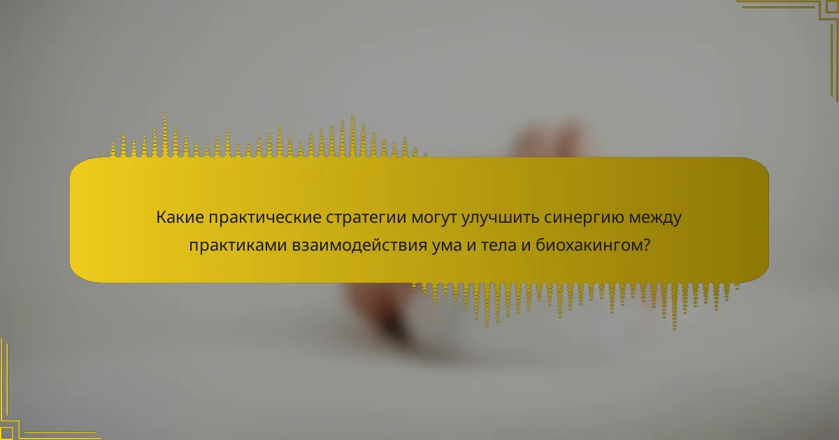 Какие практические стратегии могут улучшить синергию между практиками взаимодействия ума и тела и биохакингом?