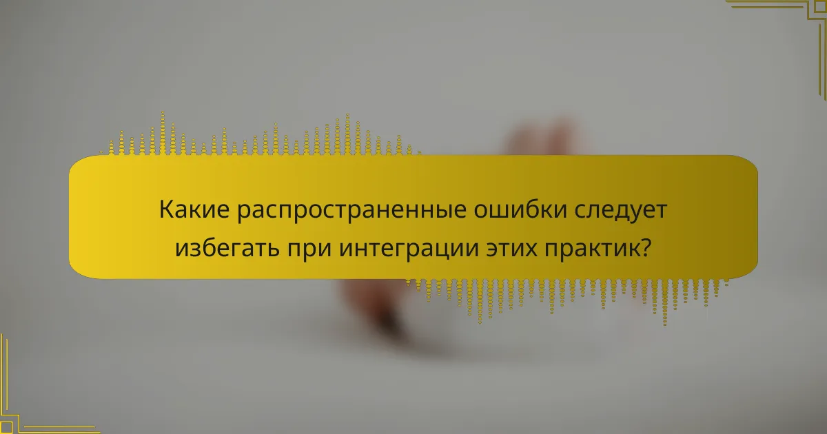Какие распространенные ошибки следует избегать при интеграции этих практик?