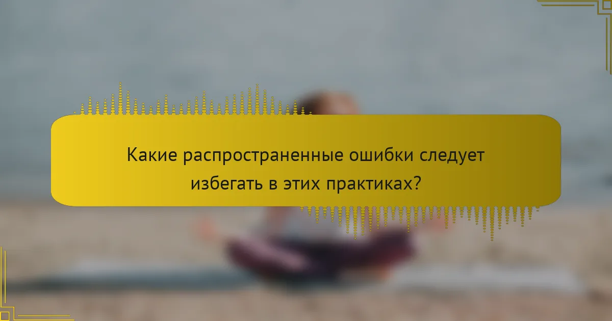 Какие распространенные ошибки следует избегать в этих практиках?