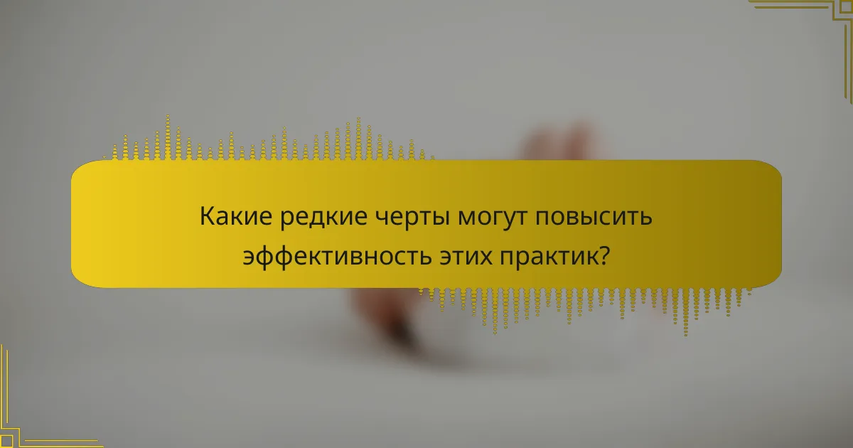 Какие редкие черты могут повысить эффективность этих практик?