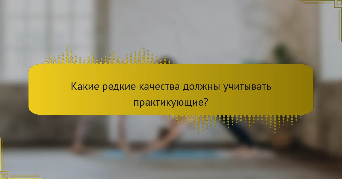 Какие редкие качества должны учитывать практикующие?