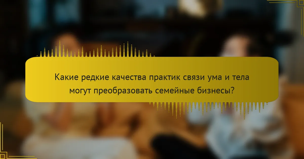 Какие редкие качества практик связи ума и тела могут преобразовать семейные бизнесы?