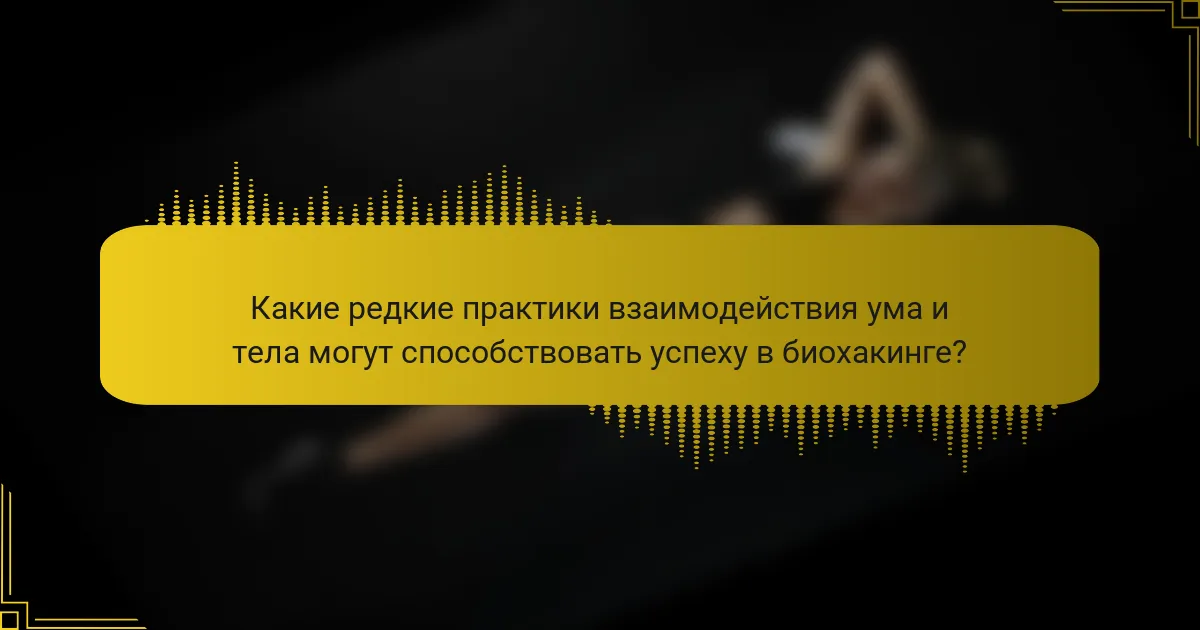 Какие редкие практики взаимодействия ума и тела могут способствовать успеху в биохакинге?