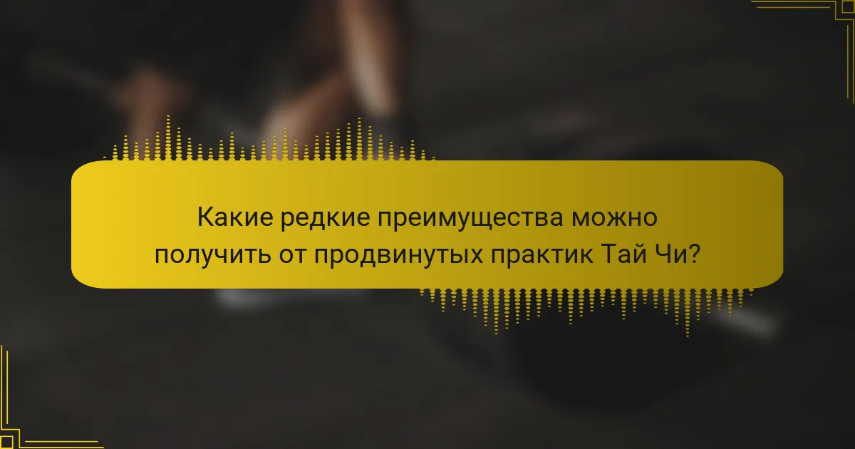 Какие редкие преимущества можно получить от продвинутых практик Тай Чи?