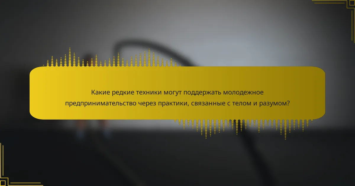 Какие редкие техники могут поддержать молодежное предпринимательство через практики, связанные с телом и разумом?