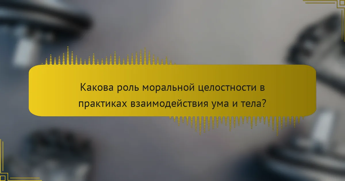 Какова роль моральной целостности в практиках взаимодействия ума и тела?