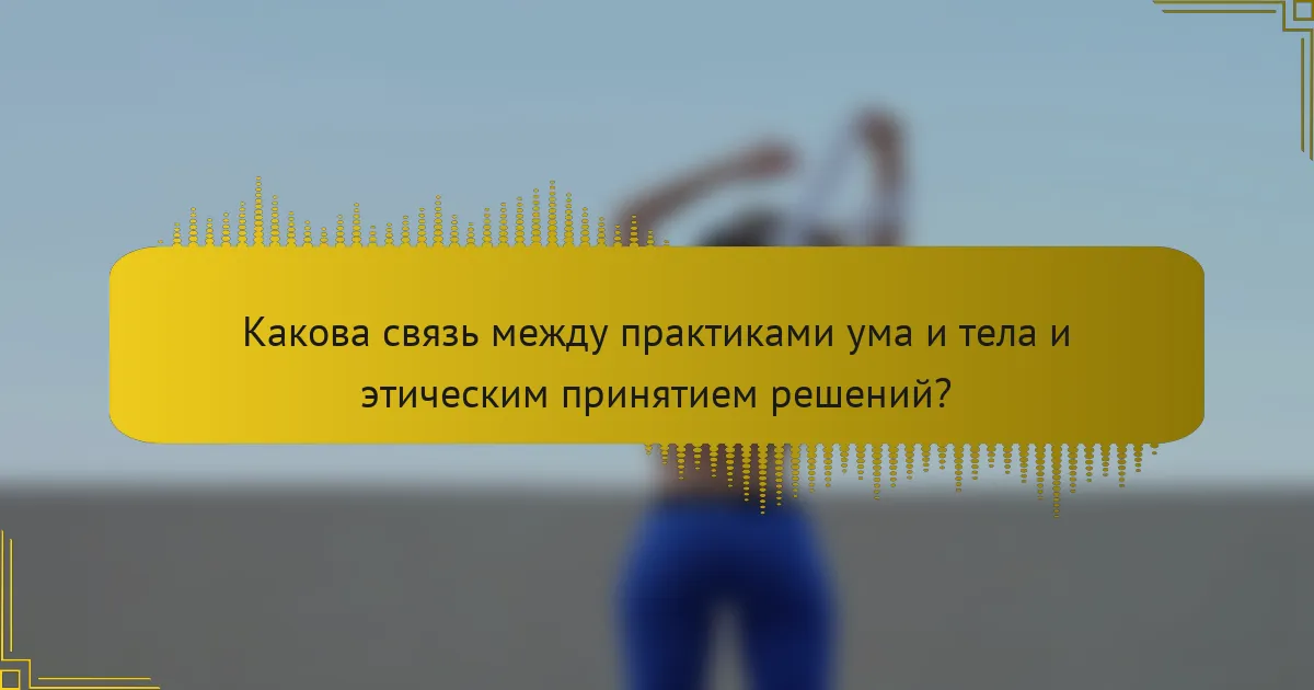 Какова связь между практиками ума и тела и этическим принятием решений?