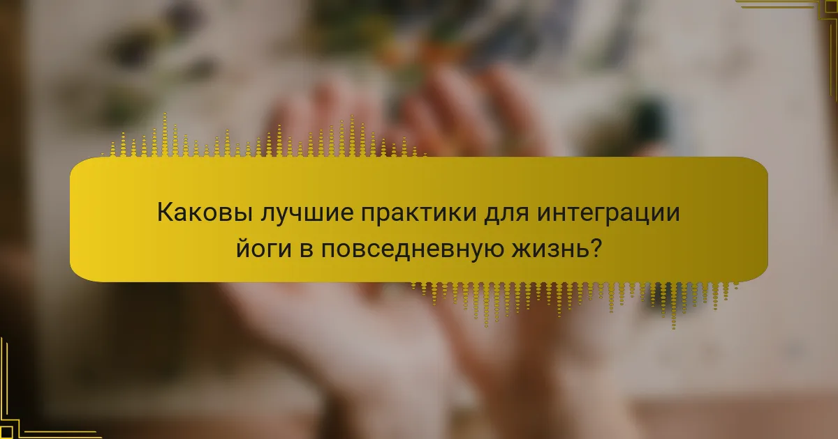 Каковы лучшие практики для интеграции йоги в повседневную жизнь?