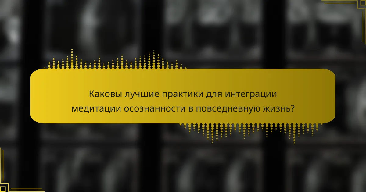 Каковы лучшие практики для интеграции медитации осознанности в повседневную жизнь?