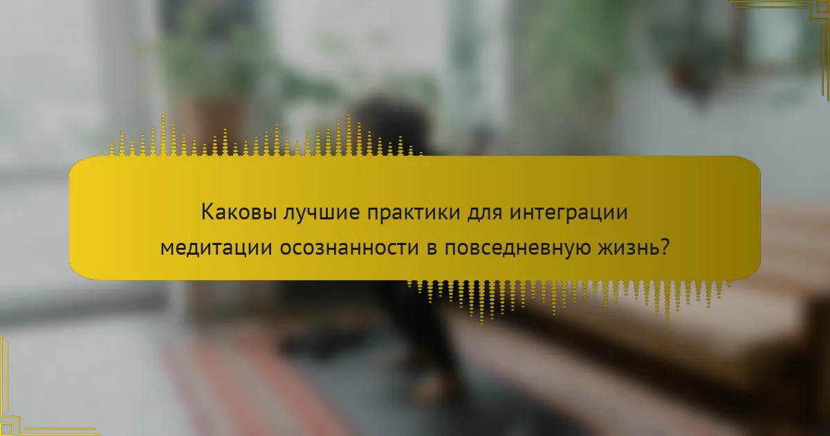 Каковы лучшие практики для интеграции медитации осознанности в повседневную жизнь?