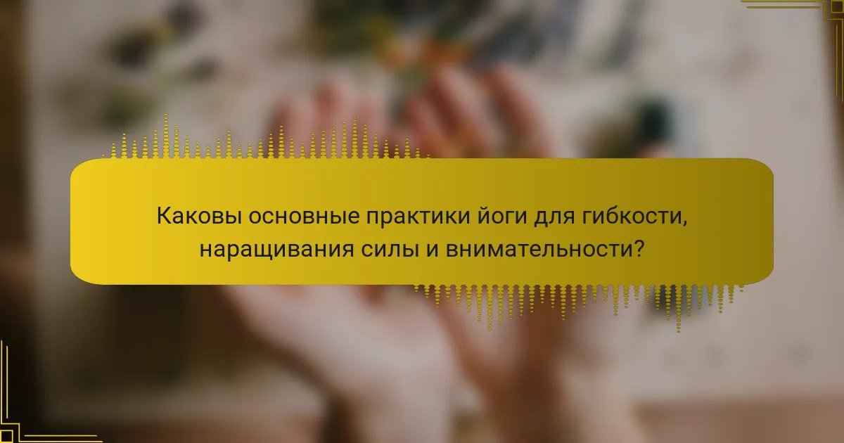 Каковы основные практики йоги для гибкости, наращивания силы и внимательности?
