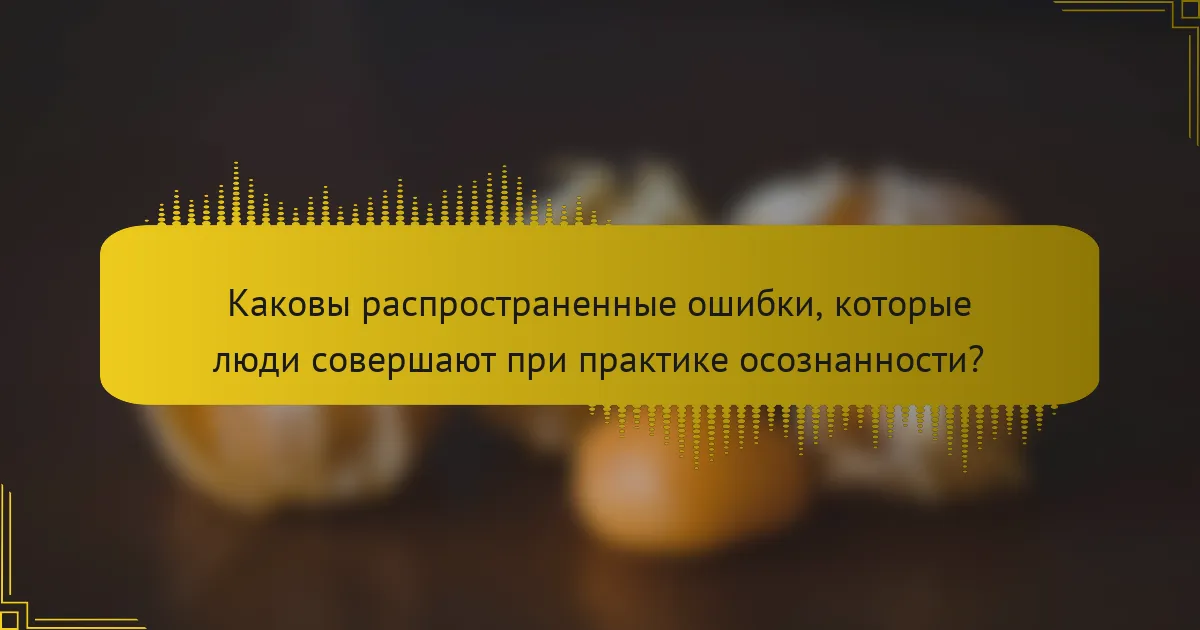 Каковы распространенные ошибки, которые люди совершают при практике осознанности?