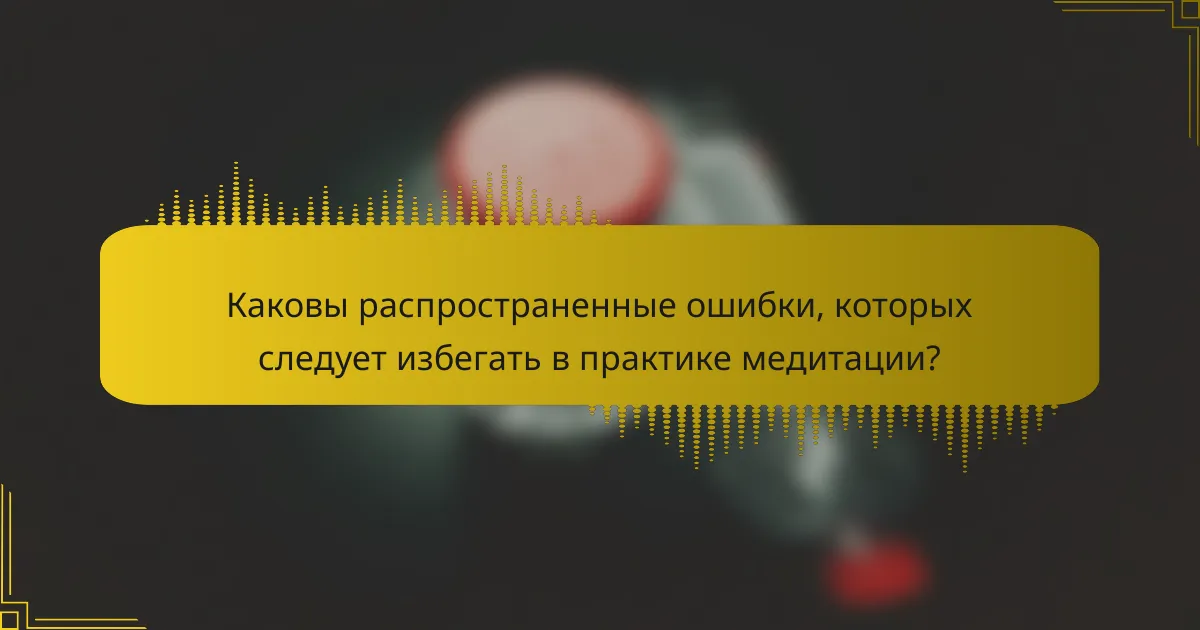Каковы распространенные ошибки, которых следует избегать в практике медитации?