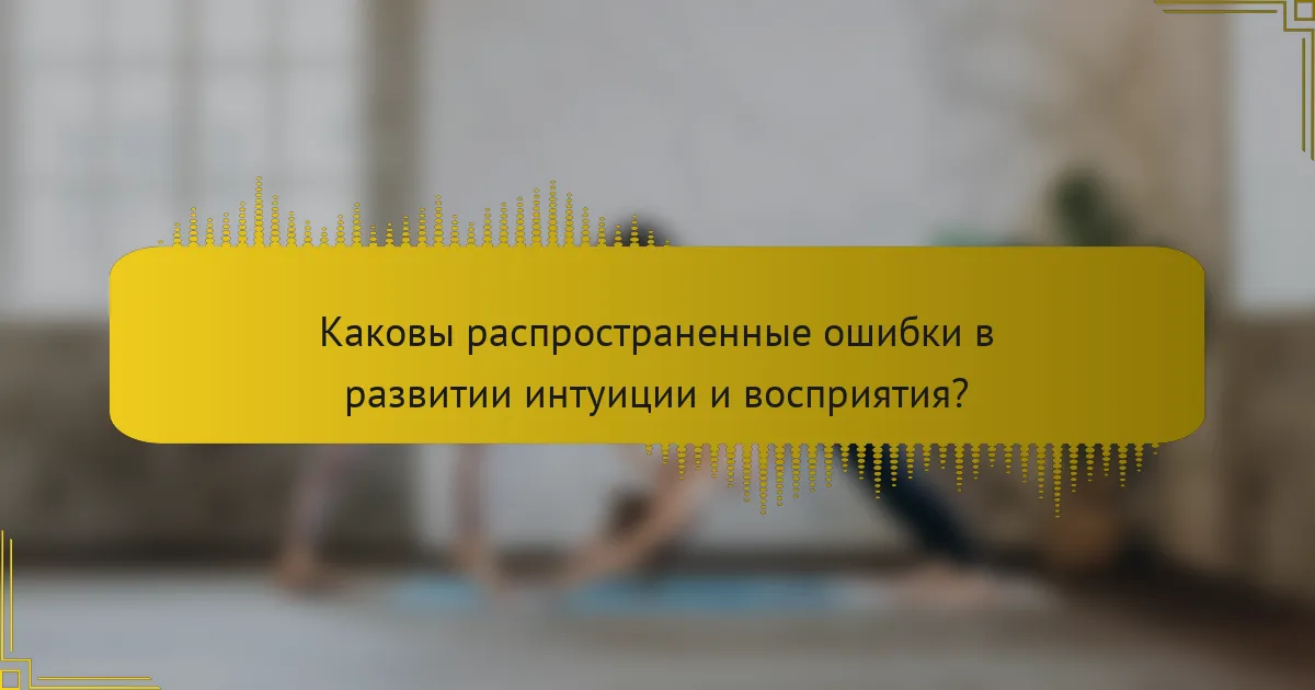 Каковы распространенные ошибки в развитии интуиции и восприятия?