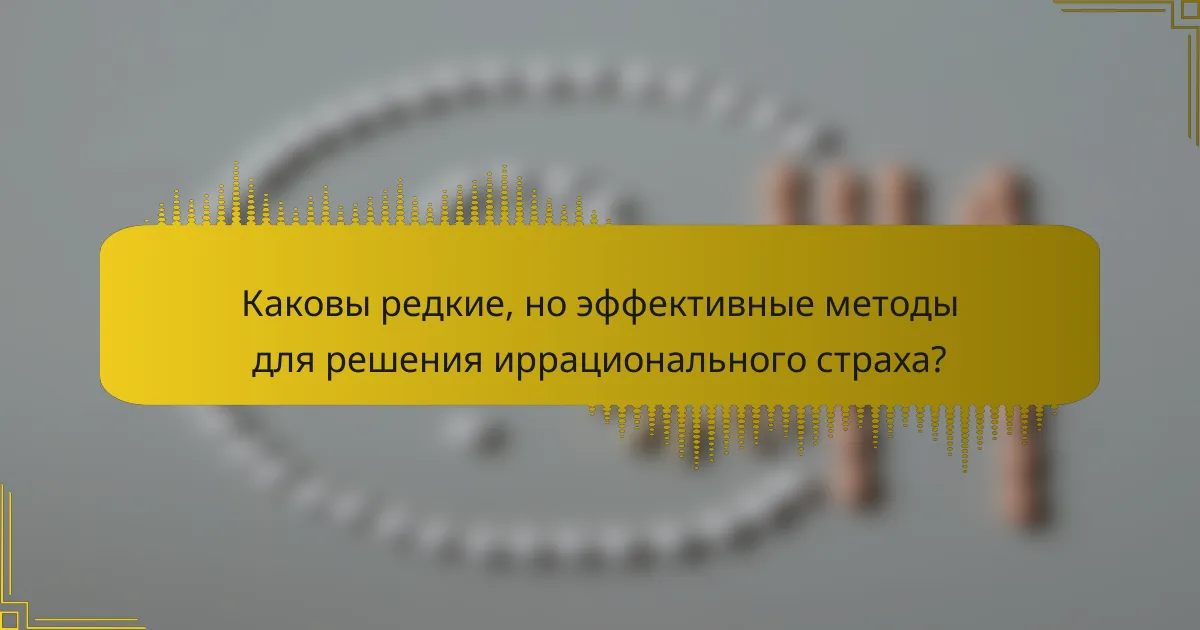 Каковы редкие, но эффективные методы для решения иррационального страха?