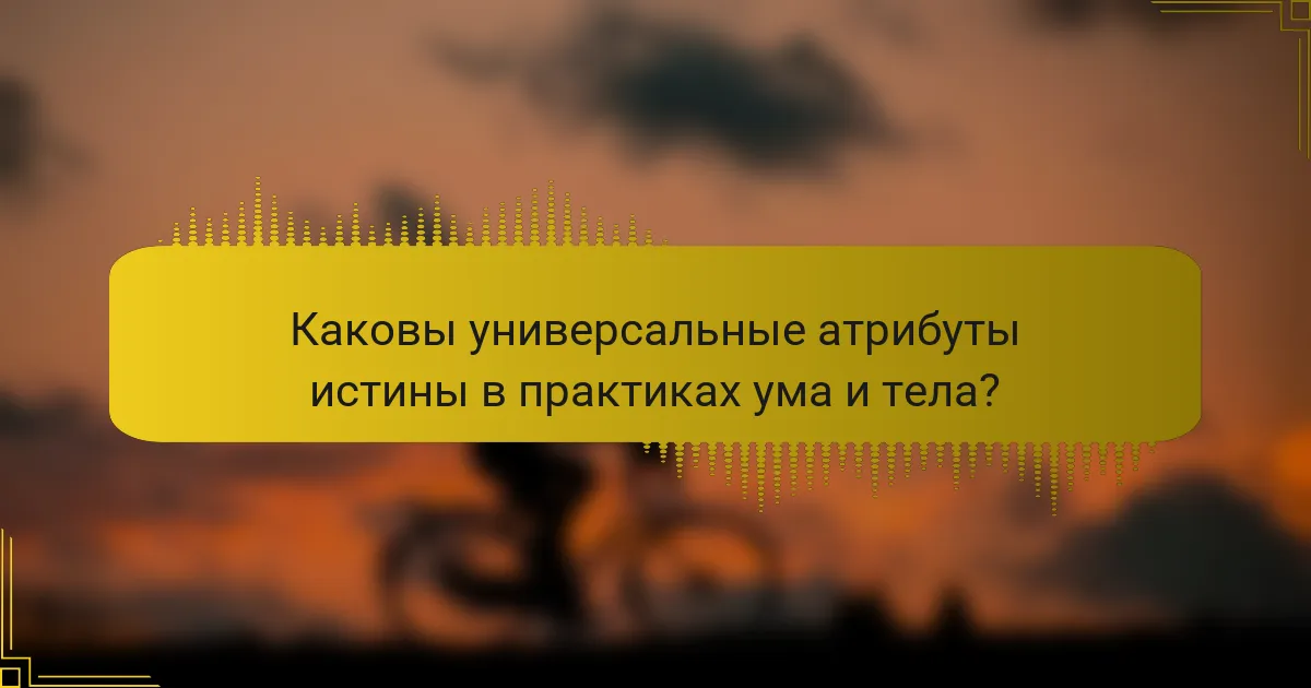 Каковы универсальные атрибуты истины в практиках ума и тела?
